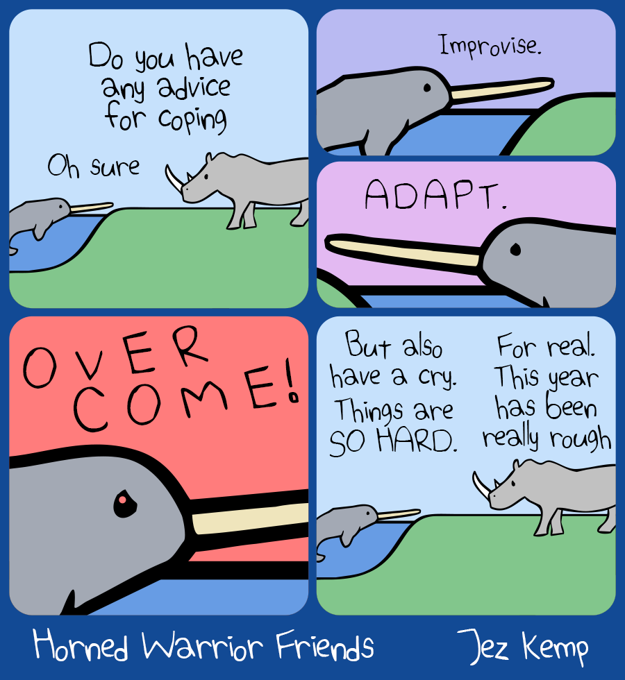 Panel 1 of 4: Rhino and Narwhal are outside, Narwhal floating in some water. Rhino asks "Do you have any advice for coping". Narwhal replies "Oh sure"
Panel 2a of 4 (half size): Closer on Narwhal, who says "Improvise."
Panel 2b of 4 (half size): Closer again, Narwhal says "ADAPT."
Panel 3 of 4: Zoomed in on Narwhal's intense face, against a bright red sky, Narwhal says "OVERCOME!"
Panel 4 of 4: The view is back to normal. Narwhal says "But also have a cry. Things are SO HARD." Rhino looks sad and agrees "For real. This year has been really rough"